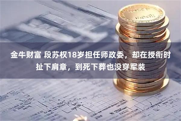 金牛财富 段苏权18岁担任师政委,却在授衔时扯下肩章,到死下葬也没穿军装