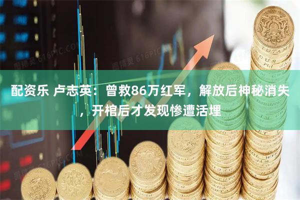 配资乐 卢志英：曾救86万红军，解放后神秘消失，开棺后才发现惨遭活埋