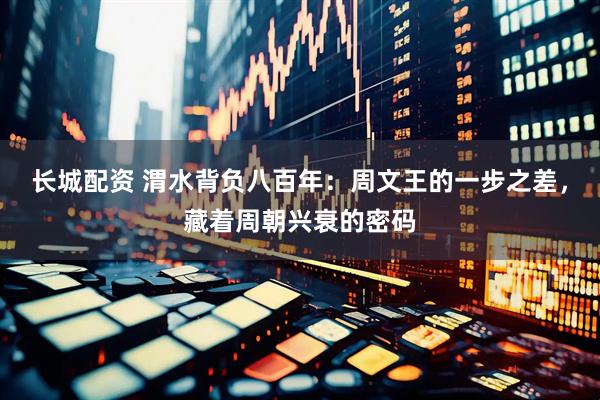 长城配资 渭水背负八百年：周文王的一步之差，藏着周朝兴衰的密码