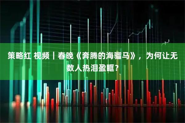 策略红 视频｜春晚《奔腾的海骝马》，为何让无数人热泪盈眶？