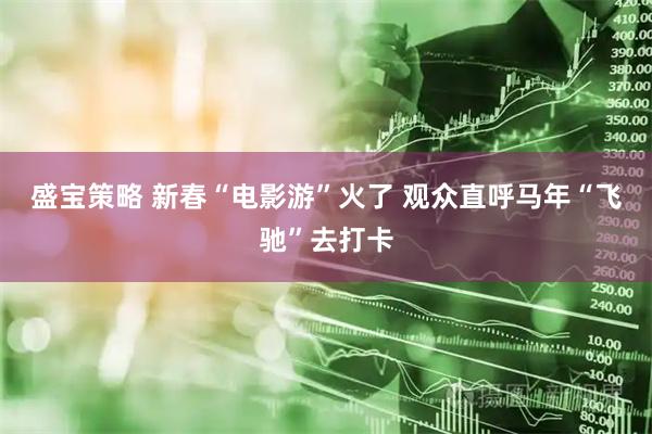 盛宝策略 新春“电影游”火了 观众直呼马年“飞驰”去打卡