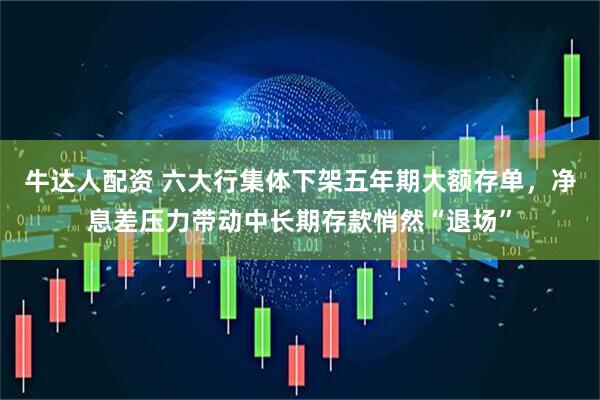 牛达人配资 六大行集体下架五年期大额存单，净息差压力带动中长期存款悄然“退场”