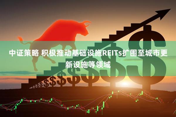 中证策略 积极推动基础设施REITs扩围至城市更新设施等领域