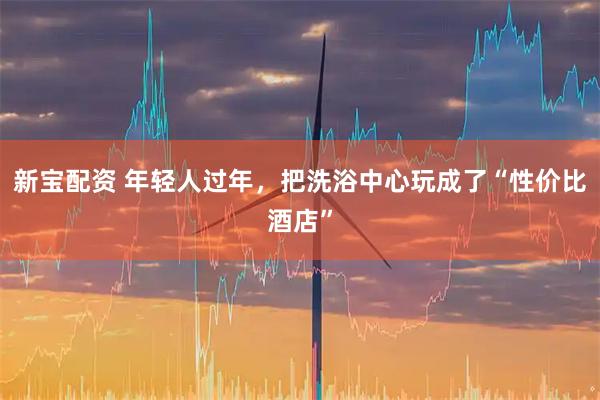 新宝配资 年轻人过年，把洗浴中心玩成了“性价比酒店”