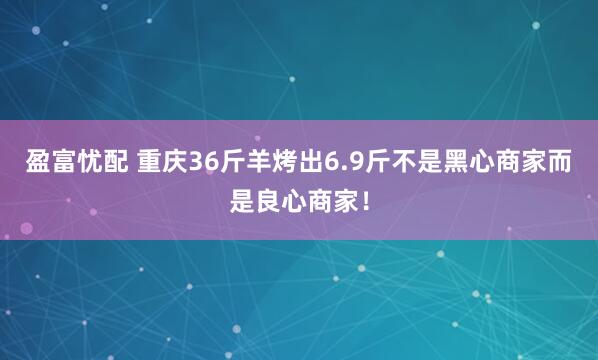 盈富忧配 重庆36斤羊烤出6.9斤不是黑心商家而是良心商家!