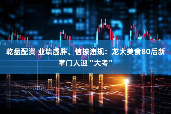 乾盘配资 业绩虚胖、信披违规:龙大美食80后新掌门人迎“大考”