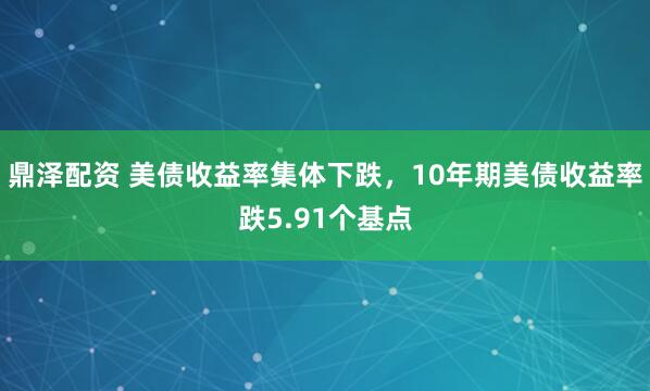 鼎泽配资 美债收益率集体下跌，10年期美债收益率跌5.91个基点