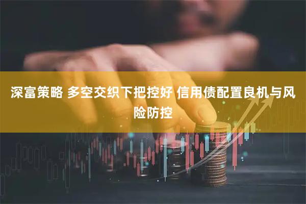 深富策略 多空交织下把控好 信用债配置良机与风险防控