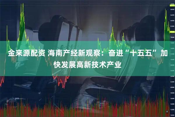 金来源配资 海南产经新观察：奋进“十五五” 加快发展高新技术产业