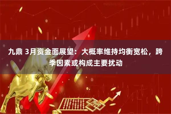 九鼎 3月资金面展望：大概率维持均衡宽松，跨季因素或构成主要扰动