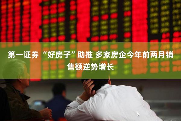 第一证券 “好房子”助推 多家房企今年前两月销售额逆势增长