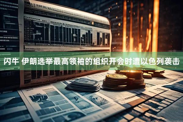 闪牛 伊朗选举最高领袖的组织开会时遭以色列袭击
