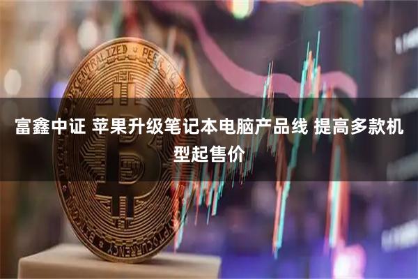 富鑫中证 苹果升级笔记本电脑产品线 提高多款机型起售价