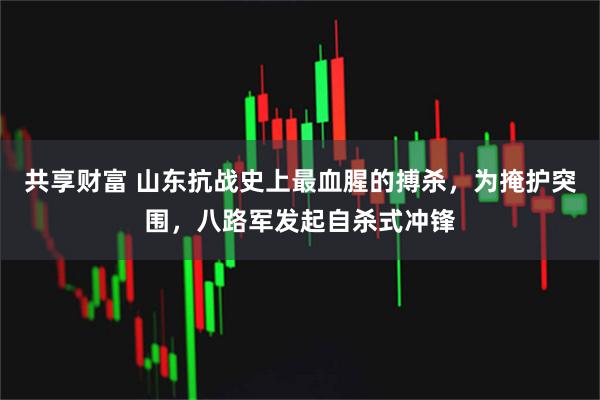 共享财富 山东抗战史上最血腥的搏杀，为掩护突围，八路军发起自杀式冲锋