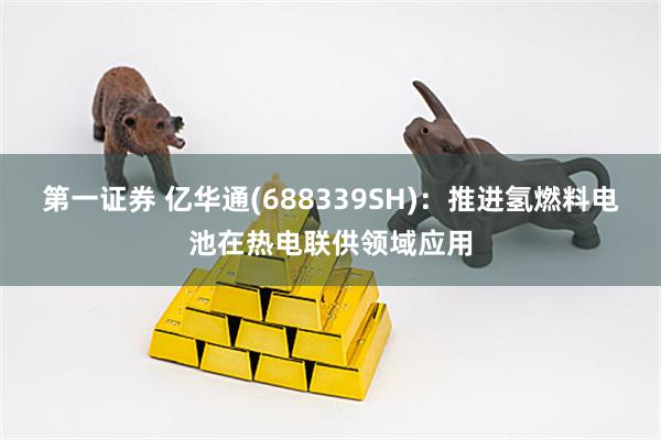 第一证券 亿华通(688339SH)：推进氢燃料电池在热电联供领域应用