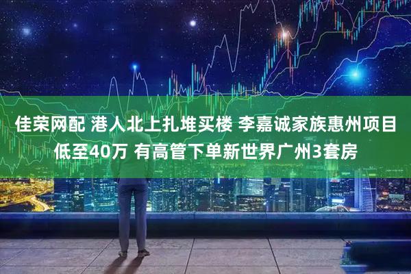 佳荣网配 港人北上扎堆买楼 李嘉诚家族惠州项目低至40万 有高管下单新世界广州3套房