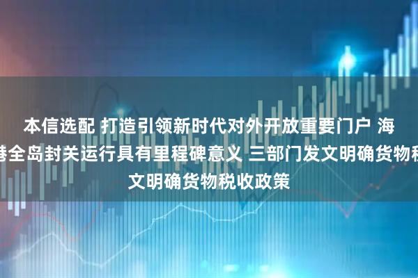 本信选配 打造引领新时代对外开放重要门户 海南自贸港全岛封关运行具有里程碑意义 三部门发文明确货物税收政策