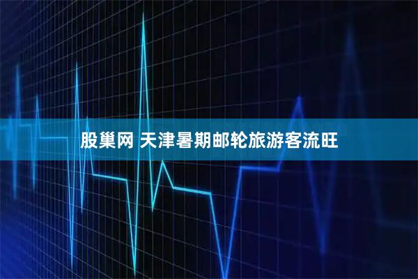 股巢网 天津暑期邮轮旅游客流旺