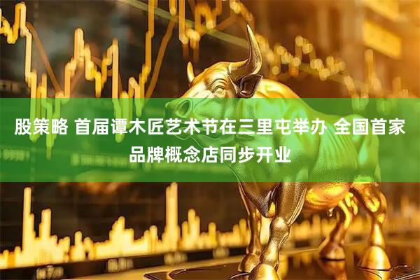 股策略 首届谭木匠艺术节在三里屯举办 全国首家品牌概念店同步开业