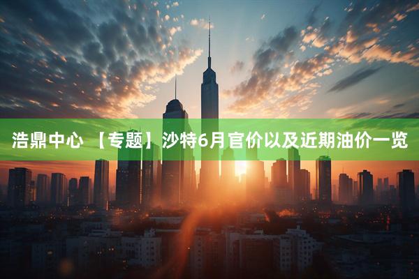 浩鼎中心 【专题】沙特6月官价以及近期油价一览