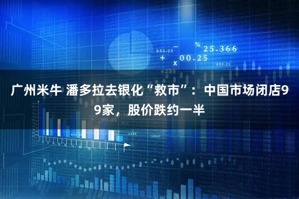 广州米牛 潘多拉去银化“救市”:中国市场闭店99家,股价跌约一半