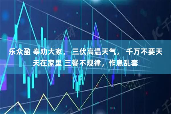 乐众盈 奉劝大家， 三伏高温天气， 千万不要天天在家里 三餐不规律，作息乱套