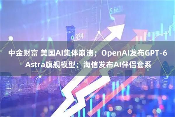 中金财富 美国AI集体崩溃；OpenAI发布GPT-6 Astra旗舰模型；海信发布AI伴侣套系